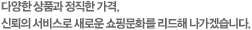 다양한 상품과 정직한 가격, 신뢰의 서비스로 새로운 쇼핑문화를 리드해 나가겠습니다.